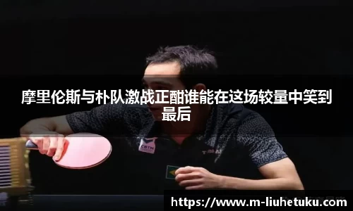 摩里伦斯与朴队激战正酣谁能在这场较量中笑到最后