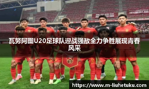 瓦努阿图U20足球队迎战强敌全力争胜展现青春风采