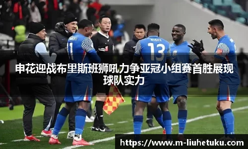 申花迎战布里斯班狮吼力争亚冠小组赛首胜展现球队实力