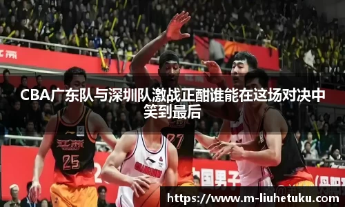 CBA广东队与深圳队激战正酣谁能在这场对决中笑到最后