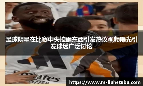 足球明星在比赛中失控砸东西引发热议视频曝光引发球迷广泛讨论