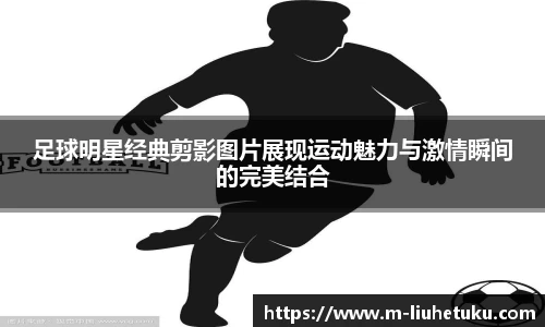 足球明星经典剪影图片展现运动魅力与激情瞬间的完美结合