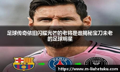 足球传奇依旧闪耀光芒的老将是谁揭秘宝刀未老的足球明星