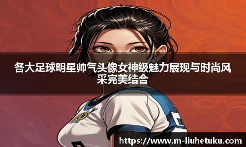 各大足球明星帅气头像女神级魅力展现与时尚风采完美结合